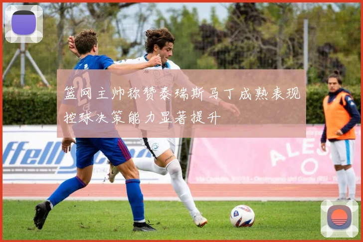 篮网主帅称赞泰瑞斯马丁成熟表现控球决策能力显著提升