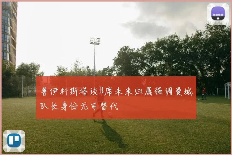 鲁伊科斯塔谈B席未来归属强调曼城队长身份无可替代