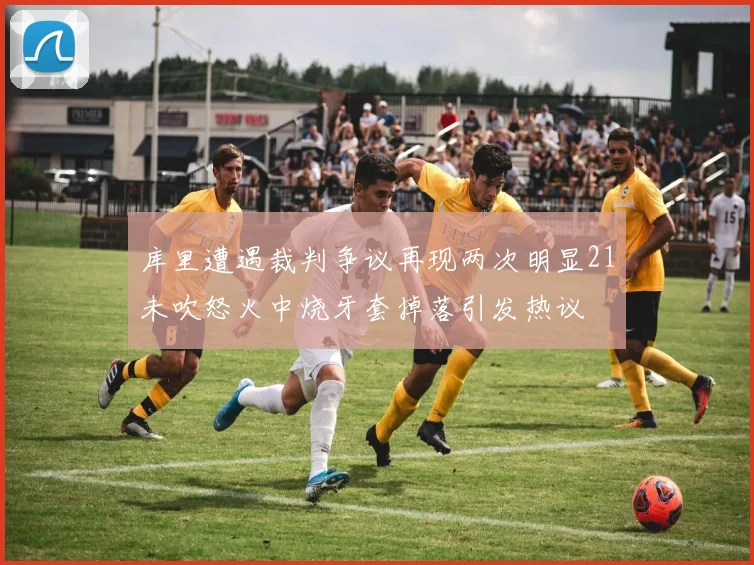 库里遭遇裁判争议再现两次明显21未吹怒火中烧牙套掉落引发热议