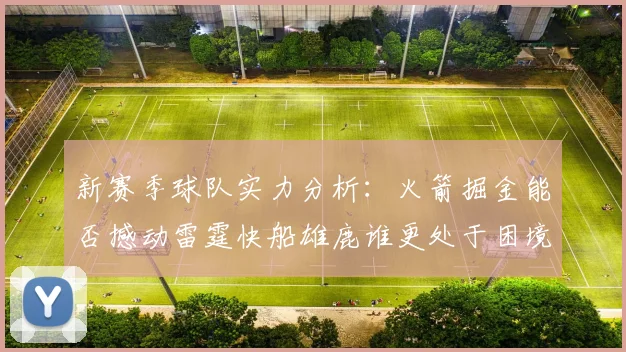 新赛季球队实力分析：火箭掘金能否撼动雷霆快船雄鹿谁更处于困境