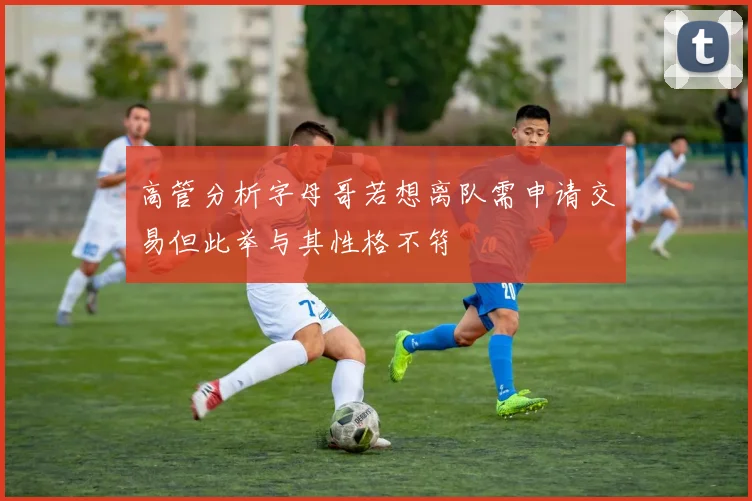 高管分析字母哥若想离队需申请交易但此举与其性格不符