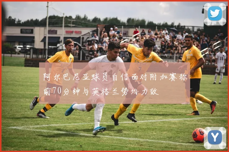 阿尔巴尼亚球员自信面对附加赛称前70分钟与英格兰势均力敌