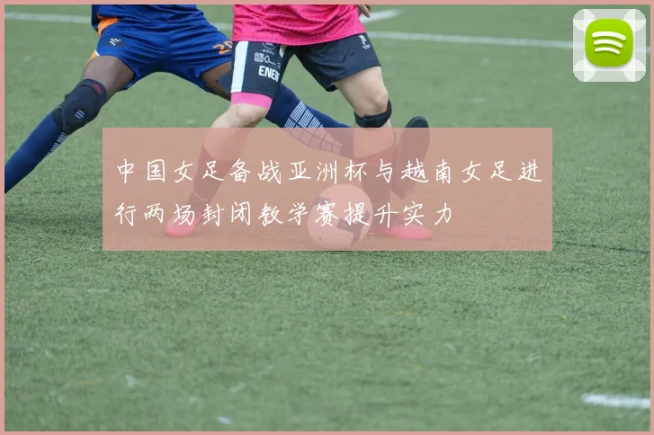 中国女足备战亚洲杯与越南女足进行两场封闭教学赛提升实力