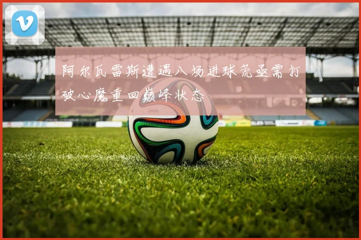 阿尔瓦雷斯遭遇八场进球荒亟需打破心魔重回巅峰状态