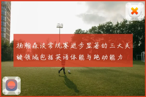 杨瀚森谈常规赛进步显著的三大关键领域包括英语体能与跑动能力