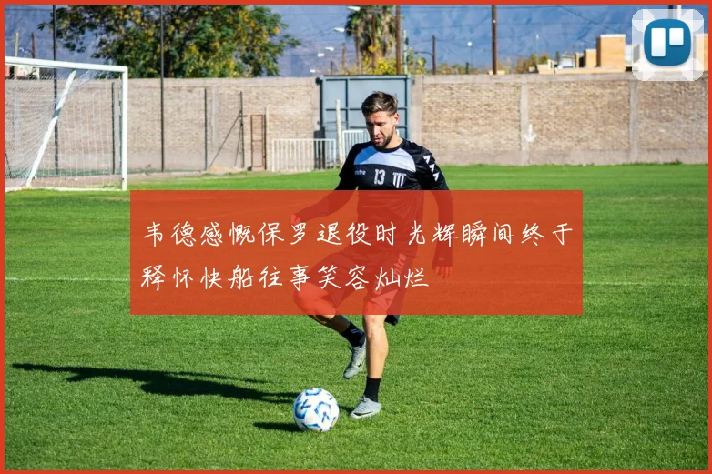 韦德感慨保罗退役时光辉瞬间终于释怀快船往事笑容灿烂