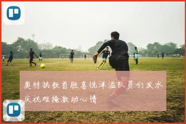 奥特执教首胜喜悦洋溢队员们泼水庆祝难掩激动心情
