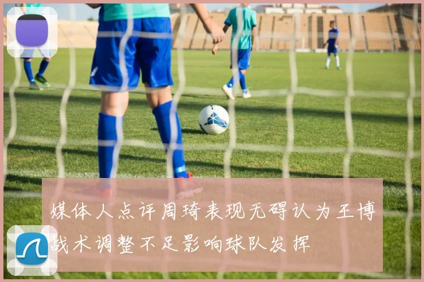 媒体人点评周琦表现无碍认为王博战术调整不足影响球队发挥