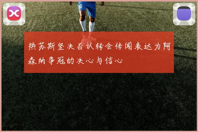 热苏斯坚决否认转会传闻表达为阿森纳争冠的决心与信心