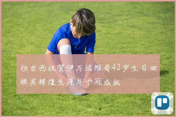 切尔西祝贺伊万诺维奇42岁生日回顾其辉煌生涯与十冠成就