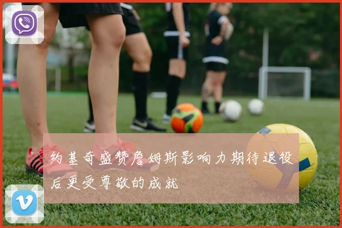 约基奇盛赞詹姆斯影响力期待退役后更受尊敬的成就