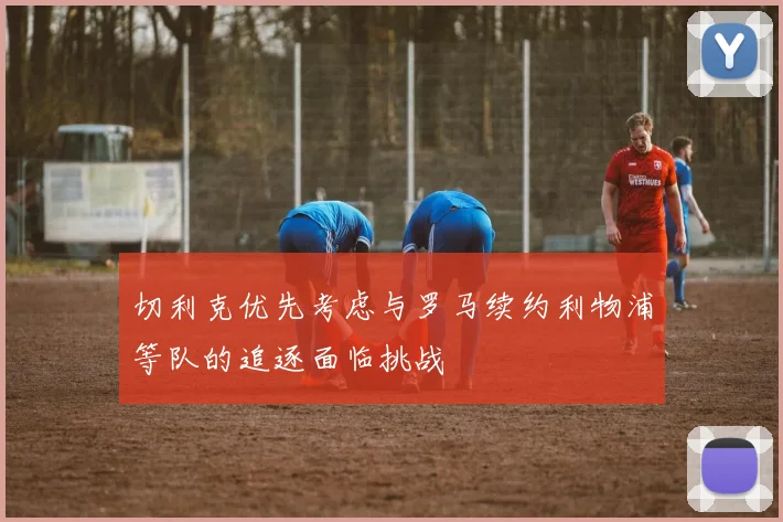 切利克优先考虑与罗马续约利物浦等队的追逐面临挑战
