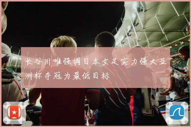 长谷川唯强调日本女足实力强大亚洲杯夺冠为最低目标