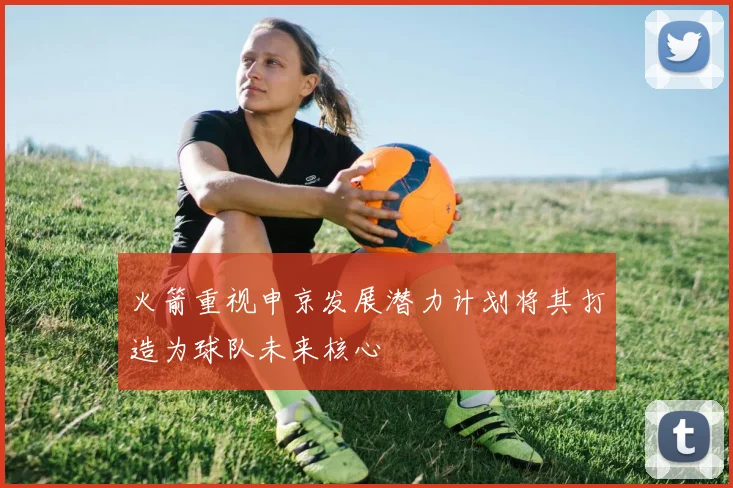 火箭重视申京发展潜力计划将其打造为球队未来核心