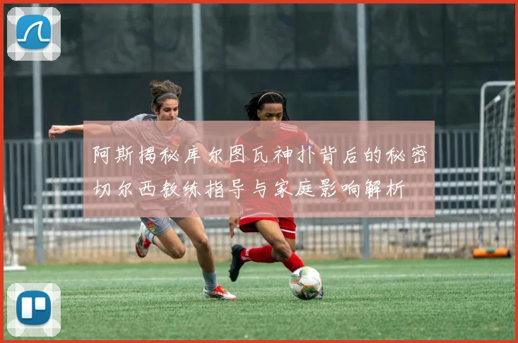 阿斯揭秘库尔图瓦神扑背后的秘密切尔西教练指导与家庭影响解析