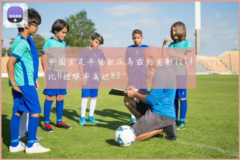 中国女足半场狂压乌兹别克射门14比0控球率高达83