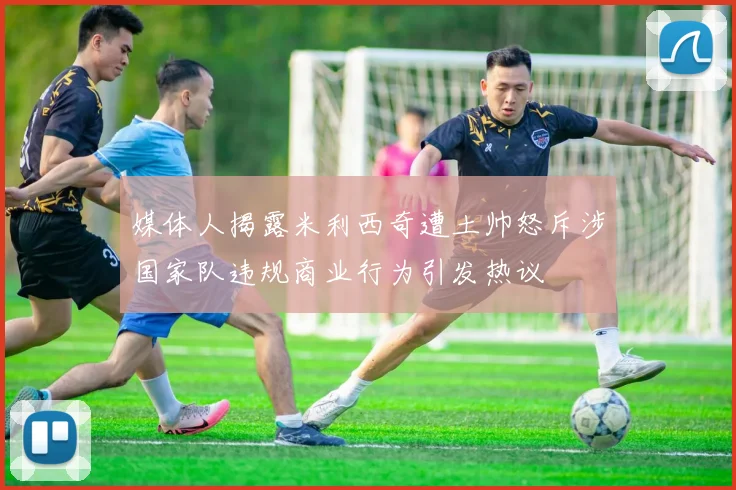 媒体人揭露米利西奇遭土帅怒斥涉国家队违规商业行为引发热议