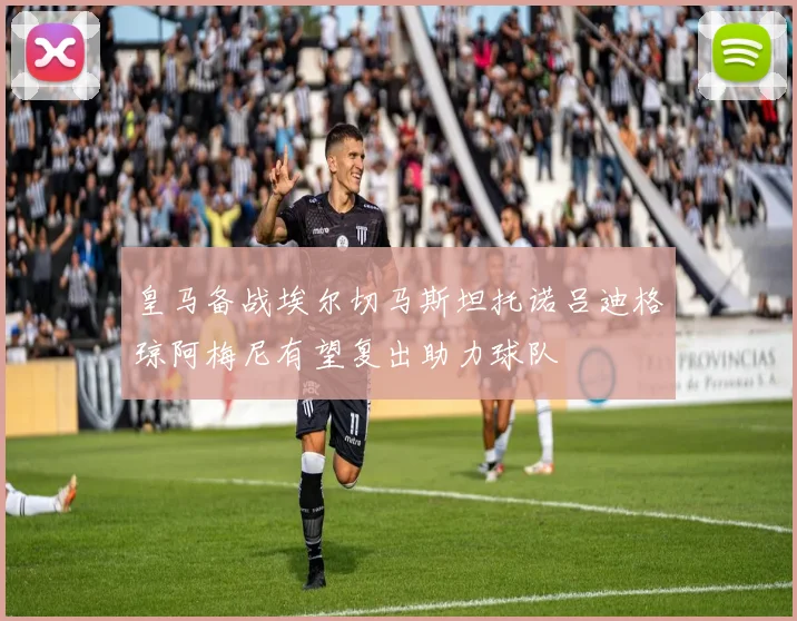 皇马备战埃尔切马斯坦托诺吕迪格琼阿梅尼有望复出助力球队