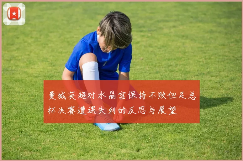 曼城英超对水晶宫保持不败但足总杯决赛遭遇失利的反思与展望
