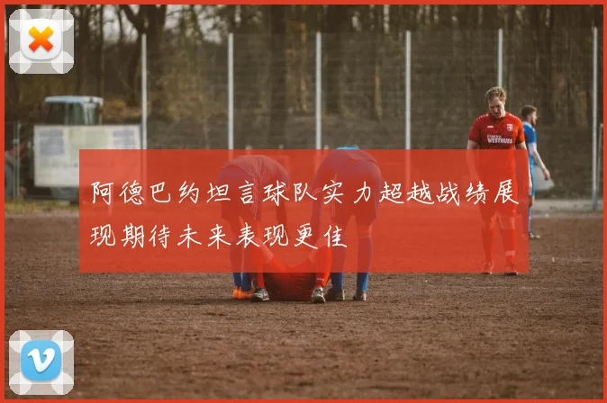 阿德巴约坦言球队实力超越战绩展现期待未来表现更佳