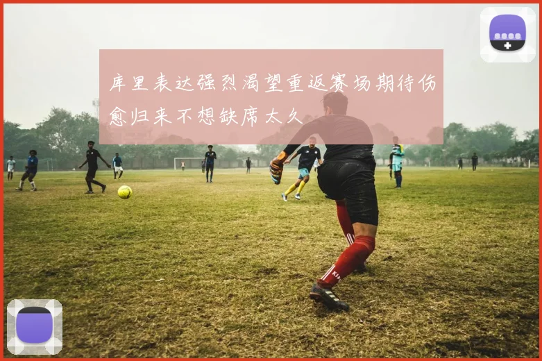 库里表达强烈渴望重返赛场期待伤愈归来不想缺席太久