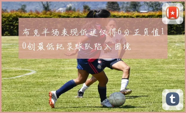 布克半场表现低迷仅得6分正负值10创最低纪录球队陷入困境