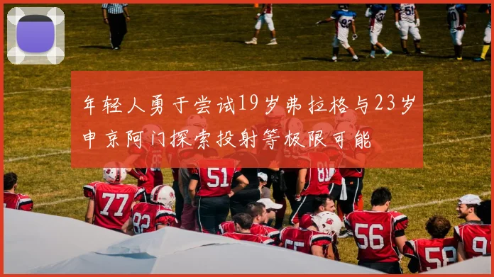 年轻人勇于尝试19岁弗拉格与23岁申京阿门探索投射等极限可能