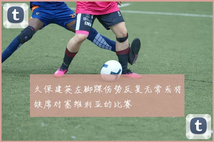 久保建英左脚踝伤势反复无常或将缺席对塞维利亚的比赛
