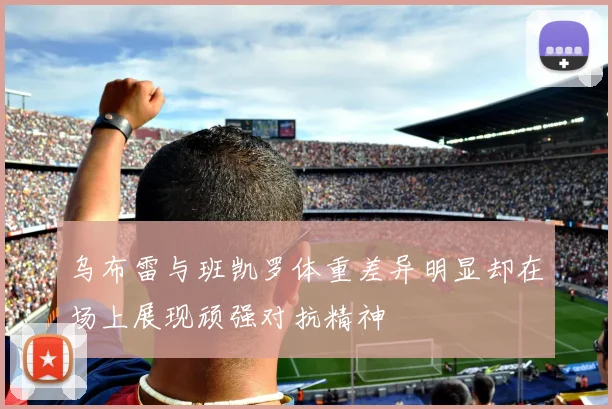 乌布雷与班凯罗体重差异明显却在场上展现顽强对抗精神